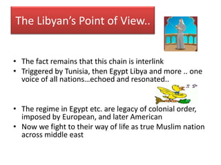 The Libyan’s Point of View..


• The fact remains that this chain is interlink
• Triggered by Tunisia, then Egypt Libya and more .. one
  voice of all nations…echoed and resonated..


• The regime in Egypt etc. are legacy of colonial order,
  imposed by European, and later American
• Now we fight to their way of life as true Muslim nation
  across middle east
 