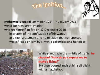 Mohamed Bouazizi (29 March 1984 – 4 January 2011)
was a Tunisian street vendor
who set himself on fire on 17 December 2010
   in protest of the confiscation of his wares
   and the harassment and humiliation that he reported
   was inflicted on him by a municipal official and her aides.


                         While standing in the middle of traffic, he
                         shouted "how do you expect me to
                         make a living?“
                          He then doused and set himself alight
                         with a matchstick.
 