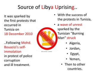 Source of Libya Uprising..
It was sparked by         • With the success of
the first protests that     the protests in Tunisia,
occurred in               • a wave of unrest
Tunisia on                  sparked by the
18 December 2010            Tunisian "Burning
                            Man“ struck
..Following Mohd.                 • Algeria,
Bouazizi's self-                  • Jordan,
immolation
                                   • Egypt,
in protest of police
corruption                        • Yemen,
and ill treatment.            • Then to other
                                    countries.
 