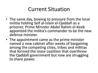 Current Situation
• The same day, bowing to pressure from the local
  militia holding Seif al-Islam el-Qaddafi as a
  prisoner, Prime Minister Abdel Rahim el-Keeb
  appointed the militia’s commander to be the new
  defense minister.
• The appointment came as the prime minister
  named a new cabinet after weeks of bargaining
  among the competing cities, tribes and militias
  that formed the loose coalition that overthrew
  the Qaddafi government but now are struggling
  to share power.
 