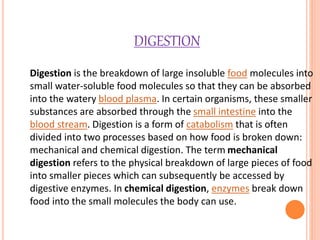 DIGESTION
Digestion is the breakdown of large insoluble food molecules into
small water-soluble food molecules so that they can be absorbed
into the watery blood plasma. In certain organisms, these smaller
substances are absorbed through the small intestine into the
blood stream. Digestion is a form of catabolism that is often
divided into two processes based on how food is broken down:
mechanical and chemical digestion. The term mechanical
digestion refers to the physical breakdown of large pieces of food
into smaller pieces which can subsequently be accessed by
digestive enzymes. In chemical digestion, enzymes break down
food into the small molecules the body can use.
 