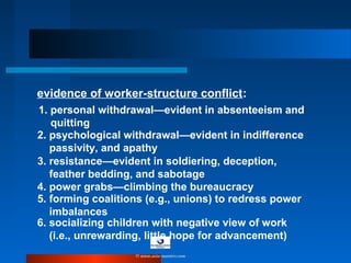 1. personal withdrawal—evident in absenteeism and
quitting
2. psychological withdrawal—evident in indifference
passivity, and apathy
3. resistance—evident in soldiering, deception,
feather bedding, and sabotage
4. power grabs—climbing the bureaucracy
5. forming coalitions (e.g., unions) to redress power
imbalances
evidence of worker-structure conflict:
6. socializing children with negative view of work
(i.e., unrewarding, little hope for advancement)
© www.asia-masters.com
 