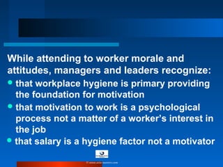 While attending to worker morale and
attitudes, managers and leaders recognize:
that motivation to work is a psychological
process not a matter of a worker’s interest in
the job
that workplace hygiene is primary providing
the foundation for motivation
that salary is a hygiene factor not a motivator
© www.asia-masters.com
 