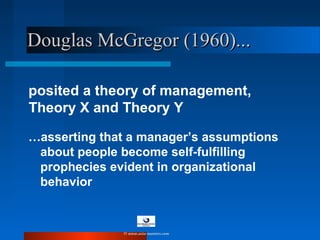 posited a theory of management,
Theory X and Theory Y
…asserting that a manager’s assumptions
about people become self-fulfilling
prophecies evident in organizational
behavior
Douglas McGregor (1960)...Douglas McGregor (1960)...
© www.asia-masters.com
 