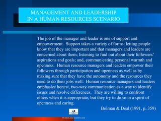 The job of the manager and leader is one of support and
empowerment. Support takes a variety of forms: letting people
know that they are important and that managers and leaders are
concerned about them; listening to find out about their followers’
aspirations and goals; and, communicating personal warmth and
openness. Human resource managers and leaders empower their
followers through participation and openness as well as by
making sure that they have the autonomy and the resources they
need to do their jobs well. Human resource managers and leaders
emphasize honest, two-way communication as a way to identify
issues and resolve differences. They are willing to confront
others when it is appropriate, but they try to do so in a spirit of
openness and caring.
Bolman & Deal (1991, p. 359)
MANAGEMENT AND LEADERSHIP
IN A HUMAN RESOURCES SCENARIO
© www.asia-masters.com
 