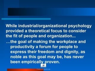 While industrial/organizational psychology
provided a theoretical focus to consider
the fit of people and organization...
…the goal of making the workplace and
productivity a forum for people to
express their freedom and dignity, as
noble as this goal may be, has never
been empirically proven.
© www.asia-masters.com
 