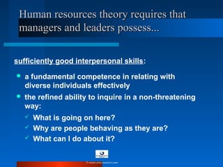  a fundamental competence in relating with
diverse individuals effectively
Human resources theory requires thatHuman resources theory requires that
managers and leaders possess...managers and leaders possess...
sufficiently good interpersonal skills:
 the refined ability to inquire in a non-threatening
way:
 What is going on here?
 Why are people behaving as they are?
 What can I do about it?
© www.asia-masters.com
 
