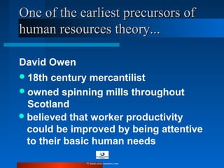 One of the earliest precursors ofOne of the earliest precursors of
human resources theory...human resources theory...
David Owen
18th century mercantilist
owned spinning mills throughout
Scotland
believed that worker productivity
could be improved by being attentive
to their basic human needs
© www.asia-masters.com
 