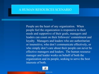 People are the heart of any organization. When
people feel the organization is responsive to their
needs and supportive of their goals, managers and
leaders can count on their followers’ commitment and
loyalty. Managers and leaders who are authoritarian
or insensitive, who don’t communicate effectively, or
who simply don’t care about their people can never be
effective managers and leaders. The human resource
manager and leader works on behalf of both the
organization and its people, seeking to serve the best
interests of both.
A HUMAN RESOURCES SCENARIO
© www.asia-masters.com
 