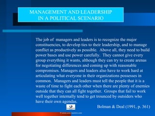 The job of managers and leaders is to recognize the major
constituencies, to develop ties to their leadership, and to manage
conflict as productively as possible. Above all, they need to build
power bases and use power carefully. They cannot give every
group everything it wants, although they can try to create arenas
for negotiating differences and coming up with reasonable
compromises. Managers and leaders also have to work hard at
articulating what everyone in their organizations possesses in
common. Managers and leaders must tell the people that it is a
waste of time to fight each other when there are plenty of enemies
outside that they can all fight together. Groups that fail to work
well together internally tend to get trounced by outsiders who
have their own agendas.
Bolman & Deal (1991, p. 361)
MANAGEMENT AND LEADERSHIP
IN A POLITICAL SCENARIO
© www.asia-masters.com
 