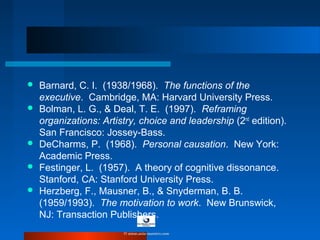  Barnard, C. I. (1938/1968). The functions of the
executive. Cambridge, MA: Harvard University Press.
 Bolman, L. G., & Deal, T. E. (1997). Reframing
organizations: Artistry, choice and leadership (2nd
edition).
San Francisco: Jossey-Bass.
 DeCharms, P. (1968). Personal causation. New York:
Academic Press.
 Festinger, L. (1957). A theory of cognitive dissonance.
Stanford, CA: Stanford University Press.
 Herzberg, F., Mausner, B., & Snyderman, B. B.
(1959/1993). The motivation to work. New Brunswick,
NJ: Transaction Publishers.
© www.asia-masters.com
 