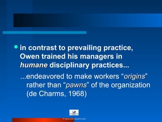 in contrast to prevailing practice,
Owen trained his managers in
humanehumane disciplinary practices...
...endeavored to make workers “originsorigins”
rather than “pawnspawns” of the organization
(de Charms, 1968)
© www.asia-masters.com
 