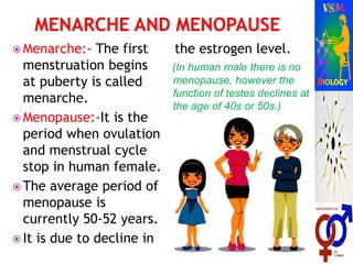  Menarche:- The first
menstruation begins
at puberty is called
menarche.
 Menopause:-It is the
period when ovulation
and menstrual cycle
stop in human female.
 The average period of
menopause is
currently 50-52 years.
 It is due to decline in
the estrogen level.
(In human male there is no
menopause, however the
function of testes declines at
the age of 40s or 50s.)
 