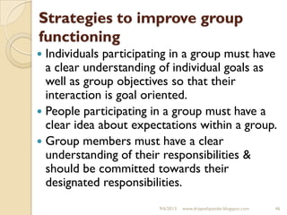 Strategies to improve group
functioning
 Individuals participating in a group must have
a clear understanding of individual goals as
well as group objectives so that their
interaction is goal oriented.
 People participating in a group must have a
clear idea about expectations within a group.
 Group members must have a clear
understanding of their responsibilities &
should be committed towards their
designated responsibilities.
9/6/2013 www.drjayeshpatidar.blogspot.com 46
 