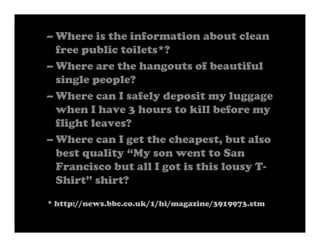 – Where is the information about clean
  free public toilets*?
– Where are the hangouts of beautiful
  single people?
– Where can I safely deposit my luggage
  when I have 3 hours to kill before my
  flight leaves?
– Where can I get the cheapest, but also
  best quality “My son went to San
  Francisco but all I got is this lousy T-
  Shirt” shirt?
* http://news.bbc.co.uk/1/hi/magazine/3919973.stm