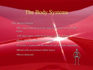 The Body Systems The Skeletal System The basic framework of the body is a system  of over 200 bones with their joints, collectively known as the skeleton. Protects and supports body organs. Provides a framework the muscles use to cause movement. Blood cells are formed within bones. Stores minerals . 