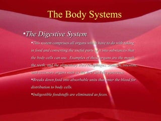 The Body Systems The Digestive System This system comprises all organs which have to do with taking in food and converting the useful parts of it into substances that the body cells can use.  Examples of these organs are the mouth, the teeth, and the alimentary tract (esophagus, stomach, intestine, and accessory organs such as the liver and the pancreas). Breaks down food into absorbable units that enter the blood for  distribution to body cells. Indigestible foodstuffs are eliminated as feces. 
