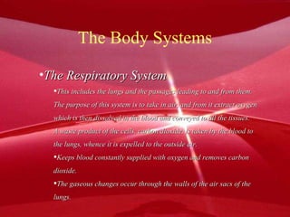 The Body Systems The Respiratory System This includes the lungs and the passages leading to and from them. The purpose of this system is to take in air, and from it extract oxygen which is then dissolved in the blood and conveyed to all the tissues. A waste product of the cells, carbon dioxide, is taken by the blood to the lungs, whence it is expelled to the outside air. Keeps blood constantly supplied with oxygen and removes carbon dioxide. The gaseous changes occur through the walls of the air sacs of the  lungs. 