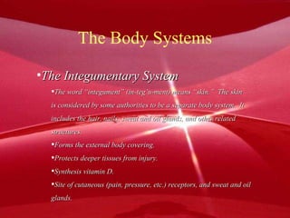 The Body Systems The Integumentary System The word “integument” (in-teg’u-ment) means “skin.”  The skin is considered by some authorities to be a separate body system.  It includes the hair, nails, sweat and oil glands, and other related  structures.  Forms the external body covering. Protects deeper tissues from injury. Synthesis vitamin D. Site of cutaneous (pain, pressure, etc.) receptors, and sweat and oil glands. 