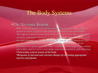 The Body Systems The Nervous System The brain, the spinal cord and the nerves all make up this very complex  system by which all parts of the body are controlled and coordinated.  The organs of special sense (such as the eyes, ears, taste buds, and organs of smell), sometimes classed as a separate  sensory system , together with  the sense of tough, receive stimuli from the outside world, which are then converted into impulses that are transmitted to the brain.  The brain  determines to a great extent the body’s responses to messages from without  and within, and in it occur such higher functions as memory and reasoning. Fast-acting control system of the body. Responds to internal and external changes by activating appropriate muscles and glands. 