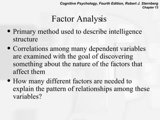 Factor Analysis   Primary method used to describe intelligence structure Correlations among many dependent variables are examined with the goal of discovering something about the nature of the factors that affect them How many different factors are needed to explain the pattern of relationships among these variables?  