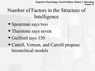 Number of Factors in the Structure of Intelligence Spearman says two Thurstone says seven Guilford says 150 Cattell, Vernon, and Carroll propose hierarchical models 
