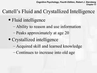 Cattell’s Fluid and Crystallized Intelligence Fluid intelligence Ability to reason and use information Peaks approximately at age 20 Crystallized intelligence Acquired skill and learned knowledge Continues to increase into old age 