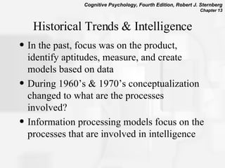 Historical Trends & Intelligence In the past, focus was on the product, identify aptitudes, measure, and create models based on data  During 1960’s & 1970’s conceptualization changed to what are the processes involved?  Information processing models focus on the processes that are involved in intelligence 