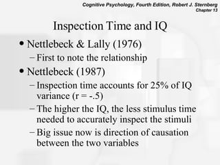 Inspection Time and IQ Nettlebeck & Lally (1976) First to note the relationship Nettlebeck (1987)  Inspection time accounts for 25% of IQ variance (r = -.5) The higher the IQ, the less stimulus time needed to accurately inspect the stimuli Big issue now is direction of causation between the two variables 