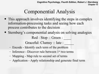 Componential Analysis This approach involves identifying the steps in complex information-processing tasks and seeing how each process contributes to the decision Sternberg’s componential analysis on solving analogies Red : Stop :: Green : ____ Graceful: Clumsy :: late : _____ Encode - Identify each term of the problem Inference - Discover rule between 1 st  two terms Mapping - Map rule to second set of terms  Application - Apply relationship and generate final term  