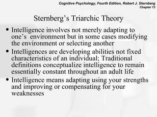 Sternberg’s Triarchic Theory Intelligence involves not merely adapting to one’s  environment but in some cases modifying the environment or selecting another Intelligences are developing abilities not fixed characteristics of an individual; Traditional definitions conceptualize intelligence to remain essentially constant throughout an adult life  Intelligence means adapting using your strengths and improving or compensating for your weaknesses  