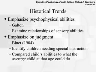 Historical Trends Emphasize psychophysical abilities Galton  Examine relationships of sensory abilities  Emphasize on judgment  Binet (1904) Identify children needing special instruction  Compared child’s abilities to what the  average  child at that age could do  