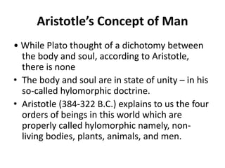Aristotle’s Concept of Man
• While Plato thought of a dichotomy between
the body and soul, according to Aristotle,
there is none
• The body and soul are in state of unity – in his
so-called hylomorphic doctrine.
• Aristotle (384-322 B.C.) explains to us the four
orders of beings in this world which are
properly called hylomorphic namely, non-
living bodies, plants, animals, and men.
 