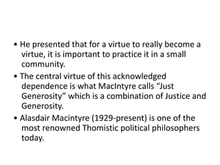 • He presented that for a virtue to really become a
virtue, it is important to practice it in a small
community.
• The central virtue of this acknowledged
dependence is what MacIntyre calls “Just
Generosity” which is a combination of Justice and
Generosity.
• Alasdair Macintyre (1929-present) is one of the
most renowned Thomistic political philosophers
today.
 