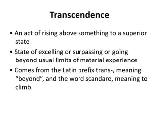 Transcendence
• An act of rising above something to a superior
state
• State of excelling or surpassing or going
beyond usual limits of material experience
• Comes from the Latin prefix trans-, meaning
“beyond”, and the word scandare, meaning to
climb.
 