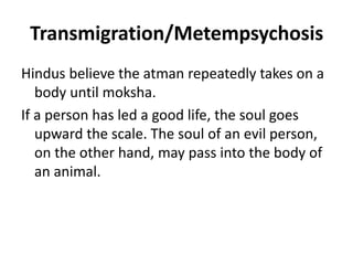 Transmigration/Metempsychosis
Hindus believe the atman repeatedly takes on a
body until moksha.
If a person has led a good life, the soul goes
upward the scale. The soul of an evil person,
on the other hand, may pass into the body of
an animal.
 