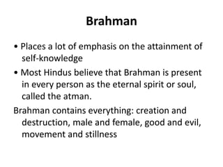 Brahman
• Places a lot of emphasis on the attainment of
self-knowledge
• Most Hindus believe that Brahman is present
in every person as the eternal spirit or soul,
called the atman.
Brahman contains everything: creation and
destruction, male and female, good and evil,
movement and stillness
 