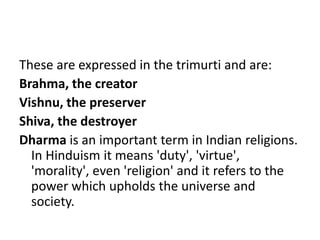 These are expressed in the trimurti and are:
Brahma, the creator
Vishnu, the preserver
Shiva, the destroyer
Dharma is an important term in Indian religions.
In Hinduism it means 'duty', 'virtue',
'morality', even 'religion' and it refers to the
power which upholds the universe and
society.
 