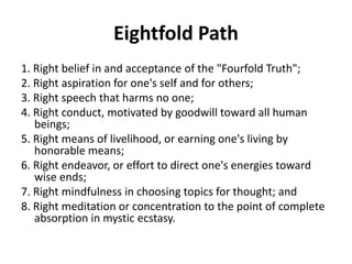 Eightfold Path
1. Right belief in and acceptance of the "Fourfold Truth";
2. Right aspiration for one's self and for others;
3. Right speech that harms no one;
4. Right conduct, motivated by goodwill toward all human
beings;
5. Right means of livelihood, or earning one's living by
honorable means;
6. Right endeavor, or effort to direct one's energies toward
wise ends;
7. Right mindfulness in choosing topics for thought; and
8. Right meditation or concentration to the point of complete
absorption in mystic ecstasy.
 