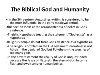 The Biblical God and Humanity
• in the 5th century, Augustines writing is considered to be
the most influential in the early medieval period.
-this section looks at the reasonableness of belief in Gods
existence.
-Theistic Hypothesis treating the statement "God exists" as a
hypothesis
-Religious people do not treat Gods existence as a hypothesis.
-The religious problem in the Old Testament narratives is not
Atheism the denial of God but Polytheism the worship of
too many gods.
-in the new testament the reality of God is unquestioned
because the Jesus of Nazareth the eternal God became
flesh and dwelt among human beings.
 