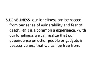5.LONELINESS- our loneliness can be rooted
from our sense of vulnerability and fear of
death. -this is a common a experience. -with
our loneliness we can realize that our
dependence on other people or gadgets is
possessiveness that we can be free from.
 
