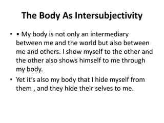 The Body As Intersubjectivity
• • My body is not only an intermediary
between me and the world but also between
me and others. I show myself to the other and
the other also shows himself to me through
my body.
• Yet it’s also my body that I hide myself from
them , and they hide their selves to me.
 