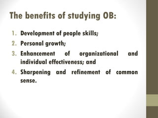 The benefits of studying OB:
1. Development of people skills;
2. Personal growth;
3. Enhancement of organizational and
individual effectiveness; and
4. Sharpening and refinement of common
sense.
 