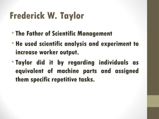 Frederick W. Taylor
• The Father of Scientific Management
• He used scientific analysis and experiment to
increase worker output.
• Taylor did it by regarding individuals as
equivalent of machine parts and assigned
them specific repetitive tasks.
 