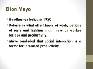 Elton Mayo
• Hawthorne studies in 1920
• Determine what effect hours of work, periods
of rests and lighting might have on worker
fatigue and productivity.
• Mayo concluded that social interaction is a
factor for increased productivity.
 