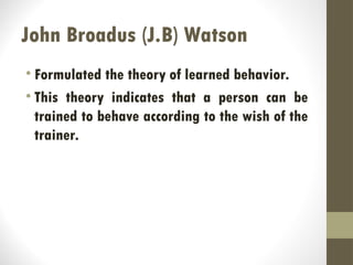 John Broadus (J.B) Watson
• Formulated the theory of learned behavior.
• This theory indicates that a person can be
trained to behave according to the wish of the
trainer.
 