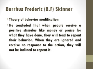 Burrhus Frederic (B.F) Skinner
• Theory of behavior modification
• He concluded that when people receive a
positive stimulus like money or praise for
what they have done, they will tend to repeat
their behavior. When they are ignored and
receive no response to the action, they will
not be inclined to repeat it.
 