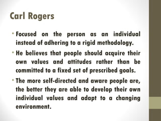 Carl Rogers
• Focused on the person as an individual
instead of adhering to a rigid methodology.
• He believes that people should acquire their
own values and attitudes rather than be
committed to a fixed set of prescribed goals.
• The more self-directed and aware people are,
the better they are able to develop their own
individual values and adapt to a changing
environment.
 