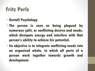Fritz Perls
• Gestalt Psychology
• The person is seen as being plagued by
numerous split, or conflicting desires and needs,
which dissipate energy and interfere with that
person’s ability to achieve his potential.
• Its objective is to integrate conflicting needs into
an organized whole, in which all parts of a
person work together towards growth and
development.
 