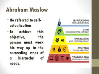 Abraham Maslow
• He referred to self-
actualization
• To achieve this
objective, the
person must work
his way up to the
succeeding steps of
a hierarchy of
needs.
 